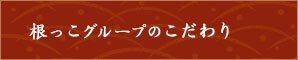 根っこグループのこだわり