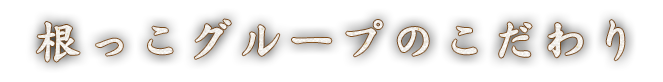 根っこグループのこだわり