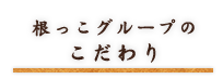 根っこグループのこだわり